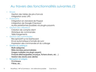 Au travers des fonctionnalités suivantes /2
     •   Envois
           Gestion des tables de prix d’envois
           Intégration avec UPS
     •   Paiements
           Intégration en standard de Paypal
           Intégration de Google Checkout
           Autres plateformes possibles via plugins payants
     •   Gestion des utilisateurs
           Création de compte client
           Historique de commandes
           Téléchargements
     •   Gestion des commandes
           Récapitulatif sur le Dashboard
           Envoi automatique d’emails de suivi
           Impression des commandes et du colisage
     •   Gestion du catalogue
           Multi-catégories
           Méta données personnalisées
           Images multiples (via plugin payant)
           Produits téléchargeables (musique, fichiers divers, etc…)
           Gestion des stocks avec alertes
     •   Navigation et widgets
           Fil d’Ariane
           Filtres, etc…

13        WordPress / WP e-Commerce - Une alternative possible   Core-Techs
 