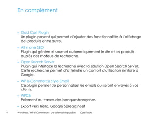 En complément



        Gold Cart Plugin
         Un plugin payant qui permet d’ajouter des fonctionnalités à l’affichage
         des produits entre autre.
        All in one SEO
         Plugin qui génère et soumet automatiquement le site et les produits
         auprès des moteurs de recherche.
        Open Search Server
         Plugin qui interface la recherche avec la solution Open Search Server.
         Cette recherche permet d’atteindre un confort d’utilisation similaire à
         Google.
        WP e-Commerce Style Email
         Ce plugin permet de personnaliser les emails qui seront envoyés à vos
         clients.
        WPCB
         Paiement au travers des banques françaises
        Export vers Trello, Google Spreadsheet
16   WordPress / WP e-Commerce - Une alternative possible   Core-Techs
 