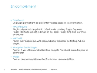 En complément



        PressTrends
         Un plugin permettant de présenter via des objectifs les information.
        MAX Inbound
         Plugin qui permet de gérer la création de Landing Pages, Squeeze
         Pages (destinée à l’opt-in Email) et des Sales Pages ainsi que leur mise
         en oeuvre.
        MAX A/B
         Plugin qui s’appuie sur MAX Inbound pour proposer du testing A/B de
         pages.
        Wordpress Social Login
         Permet à vos utilisateur d’utiliser leur compte Facebook ou autre pour se
         connecter.
        Wysija
         Permet de créer rapidement et facilement des newsletters.



17   WordPress / WP e-Commerce - Une alternative possible   Core-Techs
 