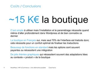 Coûts / Conclusions



     ~15 K€ la boutique
     C’est simple à utiliser mais l’installation et le paramétrage nécessite quand
     même d’aller profondément dans Wordpress et de bien connaitre ce
     dernier
     La boutique en Français oui, mais seul 70% de l’interface est traduite donc
     cela nécessite pour un confort optimal de finaliser les traductions
     Beaucoup de fonctions en standard mais les options sont souvent
     payantes ou nécessitent une intégration
     De jolis thèmes graphiques qui nécessitent souvent des adaptations liées
     au contexte « produit » de la boutique



19   WordPress / WP e-Commerce - Une alternative possible   Core-Techs
 