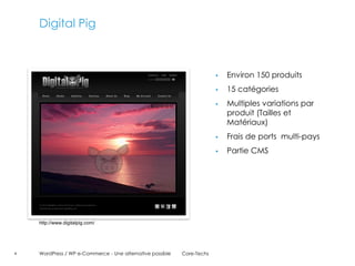 Digital Pig



                                                                           Environ 150 produits
                                                                           15 catégories
                                                                           Multiples variations par
                                                                            produit (Tailles et
                                                                            Matériaux)
                                                                           Frais de ports multi-pays
                                                                           Partie CMS




    http://www.digitalpig.com/




4   WordPress / WP e-Commerce - Une alternative possible   Core-Techs
 