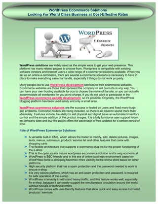 WordPress Ecommerce Solutions
      Looking For World Class Business at Cost-Effective Rates




WordPress solutions are widely used as the simple ways to get your web presence. This
platform has many related plugins to choose from. Wordpress is compatible with existing
software vendors and Internet users a wide range of e-commerce solutions available. When you
set up an online e-commerce, there are several e-commerce solutions is necessary to have in
place to make everything easier to handle, especially if things do not work properly.

Many people like to use WordPress development services to their ecommerce websites.
Ecommerce websites are those that represent the company or sell products in any way. You
can have your own hosting available for you to choose the name of the site, or you can actually
accommodate all wordpress for you at no charge. If you do not want to participate in the
WordPress ecommerce website development, so it's possible. Originally, the WordPress
blogging platform has been used safely and only a small area.

WordPress ecommerce solutions are the success or tested by users and fixed many bugs
and problems. Economic models are being included, so there is no need to spend more than
absolutely. Features include the ability to sell physical and digital, have an automated inventory
control and the simple addition of the product images. It is a fully functional user support forum
on company sites and buy the plugin offers the advantage of free updates for a certain period of
time.

Role of WordPress Ecommerce Solutions:

       A versatile built-in CMS, which allows the trader to modify, add, delete pictures, images,
       texts, menus, submenus, product / service list and other features that come with
       shopping carts
       The flexible architecture that supports e-commerce plug-ins for the proper functioning of
       the e-shop
       This is the open source nature wordpress e-commerce solution and is very economical
       WordPress is SEO friendly and in this era of online business environment based on
       WordPress fierce e-shopping becomes more visibility to the online store based on other
       platforms
       High security platform that has a spam protection and the password needed to work to
       ensure e-shop
       It is very secure platform, which has an anti-spam protection and password, is required
       for safe operation of the e-shop
       WordPress is tenacity to withstand heavy traffic, and this feature works well, especially
       for e-shop, because it can easily support the simultaneous circulation around the world,
       without hiccups or technical errors
       WordPress comes with user-friendly features that allow quick and easy access to hosted
       products / services
 