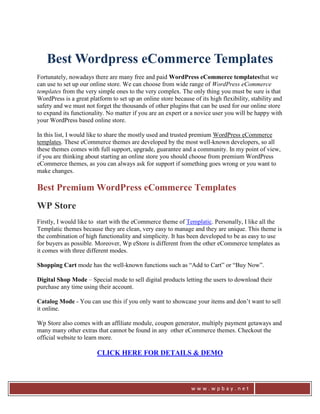 Best Wordpress eCommerce Templates
Fortunately, nowadays there are many free and paid WordPress eCommerce templatesthat we
can use to set up our online store. We can choose from wide range of WordPress eCommerce
templates from the very simple ones to the very complex. The only thing you must be sure is that
WordPress is a great platform to set up an online store because of its high flexibility, stability and
safety and we must not forget the thousands of other plugins that can be used for our online store
to expand its functionality. No matter if you are an expert or a novice user you will be happy with
your WordPress based online store.

In this list, I would like to share the mostly used and trusted premium WordPress eCommerce
templates. These eCommerce themes are developed by the most well-known developers, so all
these themes comes with full support, upgrade, guarantee and a community. In my point of view,
if you are thinking about starting an online store you should choose from premium WordPress
eCommerce themes, as you can always ask for support if something goes wrong or you want to
make changes.

Best Premium WordPress eCommerce Templates
WP Store
Firstly, I would like to start with the eCommerce theme of Templatic. Personally, I like all the
Templatic themes because they are clean, very easy to manage and they are unique. This theme is
the combination of high functionality and simplicity. It has been developed to be as easy to use
for buyers as possible. Moreover, Wp eStore is different from the other eCommerce templates as
it comes with three different modes.

Shopping Cart mode has the well-known functions such as “Add to Cart” or “Buy Now”.

Digital Shop Mode – Special mode to sell digital products letting the users to download their
purchase any time using their account.

Catalog Mode - You can use this if you only want to showcase your items and don’t want to sell
it online.

Wp Store also comes with an affiliate module, coupon generator, multiply payment getaways and
many many other extras that cannot be found in any other eCommerce themes. Checkout the
official website to learn more.

                        CLICK HERE FOR DETAILS & DEMO



                                                                www.wpbay.net
 