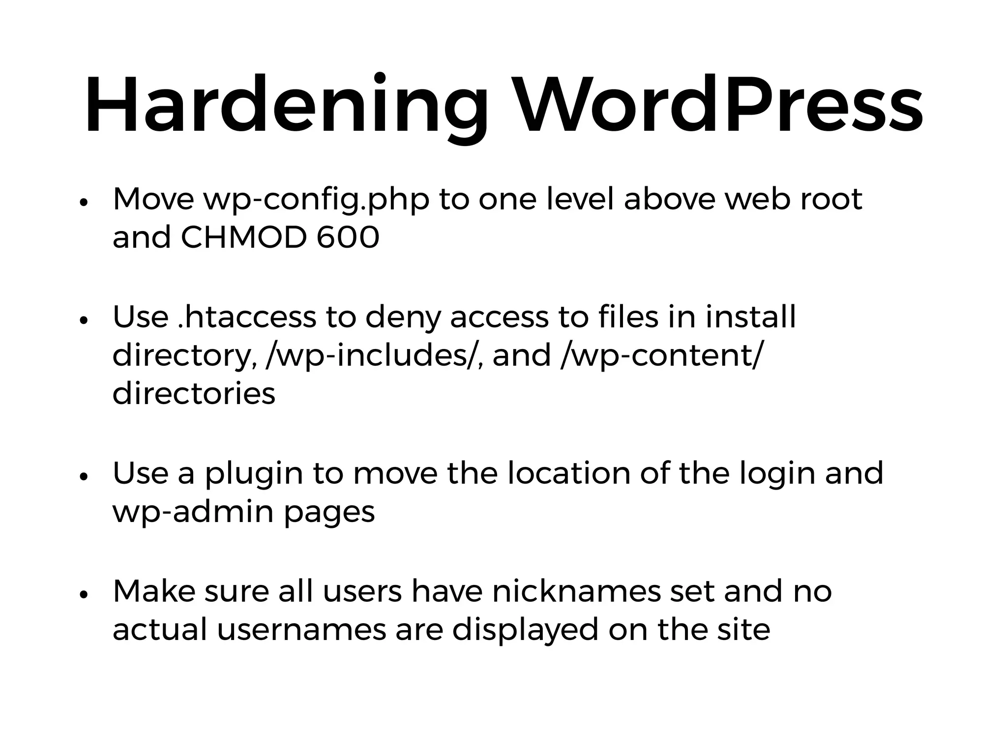 Hardening WordPress
• Move wp-conﬁg.php to one level above web root
and CHMOD 600
• Use .htaccess to deny access to ﬁles in install
directory, /wp-includes/, and /wp-content/
directories
• Use a plugin to move the location of the login and
wp-admin pages
• Make sure all users have nicknames set and no
actual usernames are displayed on the site
 