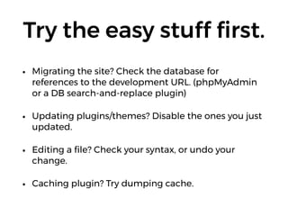 Try the easy stuff ﬁrst.
• Migrating the site? Check the database for
references to the development URL. (phpMyAdmin
or a DB search-and-replace plugin)
• Updating plugins/themes? Disable the ones you just
updated.
• Editing a ﬁle? Check your syntax, or undo your
change.
• Caching plugin? Try dumping cache.
 