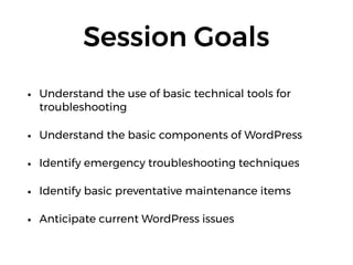 Session Goals
• Understand the use of basic technical tools for
troubleshooting
• Understand the basic components of WordPress
• Identify emergency troubleshooting techniques
• Identify basic preventative maintenance items
• Anticipate current WordPress issues
 
