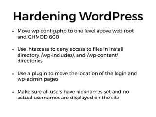 Hardening WordPress
• Move wp-conﬁg.php to one level above web root
and CHMOD 600
• Use .htaccess to deny access to ﬁles in install
directory, /wp-includes/, and /wp-content/
directories
• Use a plugin to move the location of the login and
wp-admin pages
• Make sure all users have nicknames set and no
actual usernames are displayed on the site
 