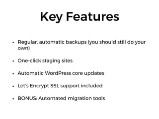Key Features
• Regular, automatic backups (you should still do your
own)
• One-click staging sites
• Automatic WordPress core updates
• Let’s Encrypt SSL support included
• BONUS: Automated migration tools
 