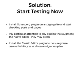 Solution:  
Start Testing Now
• Install Gutenberg plugin on a staging site and start
checking posts and pages
• Pay particular attention to any plugins that augment
the native editor- they may break
• Install the Classic Editor plugin to be sure you’re
covered while you work on a migration plan
 