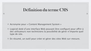 Définition du terme CMS


Acronyme pour « Content Management System »

Logiciel doté d’une interface Web pouvant être conﬁguré pour offrir à
des utilisateurs non techniciens la possibilité de gérer n’importe quel
type de site.

En résumé, un outil pour créer et gérer des sites Web sur-mesure.



                                  5
 
