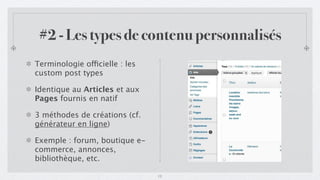 #2 - Les types de contenu personnalisés
Terminologie officielle : les
custom post types

Identique au Articles et aux
Pages fournis en natif

3 méthodes de créations (cf.
générateur en ligne)

Exemple : forum, boutique e-
commerce, annonces,
bibliothèque, etc.

                                12
 