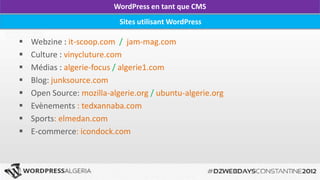 WordPress en tant que CMS
                            Sites utilisant WordPress

   Webzine : it-scoop.com / jam-mag.com
   Culture : vinycluture.com
   Médias : algerie-focus / algerie1.com
   Blog: junksource.com
   Open Source: mozilla-algerie.org / ubuntu-algerie.org
   Evènements : tedxannaba.com
   Sports: elmedan.com
   E-commerce: icondock.com
 