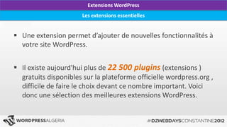 Extensions WordPress
                       Les extensions essentielles


 Une extension permet d’ajouter de nouvelles fonctionnalités à
  votre site WordPress.


 Il existe aujourd'hui plus de 22 500 plugins (extensions )
  gratuits disponibles sur la plateforme officielle wordpress.org ,
  difficile de faire le choix devant ce nombre important. Voici
  donc une sélection des meilleures extensions WordPress.
 
