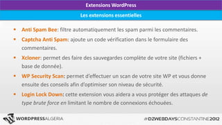 Extensions WordPress
                           Les extensions essentielles

 Anti Spam Bee: filtre automatiquement les spam parmi les commentaires.
 Captcha Anti Spam: ajoute un code vérification dans le formulaire des
  commentaires.
 Xcloner: permet des faire des sauvegardes complète de votre site (fichiers +
  base de donnée).
 WP Security Scan: permet d’effectuer un scan de votre site WP et vous donne
  ensuite des conseils afin d’optimiser son niveau de sécurité.
 Login Lock Down: cette extension vous aidera a vous protéger des attaques de
  type brute force en limitant le nombre de connexions échouées.
 