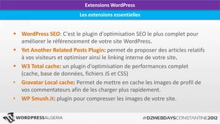 Extensions WordPress
                          Les extensions essentielles


 WordPress SEO: C'est le plugin d'optimisation SEO le plus complet pour
  améliorer le référencement de votre site WordPress.
 Yet Another Related Posts Plugin: permet de proposer des articles relatifs
  à vos visiteurs et optimiser ainsi le linking interne de votre site.
 W3 Total cache: un plugin d'optimisation de performances complet
  (cache, base de données, fichiers JS et CSS)
• Gravatar Local cache: Permet de mettre en cache les images de profil de
  vos commentateurs afin de les charger plus rapidement.
• WP Smush.it: plugin pour compresser les images de votre site.
 