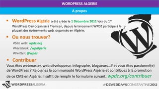 WORDPRESS ALGERIE
                                           A propos

 WordPress Algérie a été créée le 1 Décembre 2011 lors du 1er
   WordPress Day organisé à Tlemcen, depuis le lancement WPDZ participe à la
   plupart des évènements web organisés en Algérie.

 Ou nous trouver?
    #Site web: wpdz.org
    #Facebook: /wpalgerie
    #Twitter: @wpdz

 Contribuer
Vous êtes webmaster, web développeur, infographe, blogueurs...? et vous êtes passionné(e)
de WordPress ? Rejoignez la communauté WordPress Algérie et contribuez à la promotion
de ce CMS en Algérie. Il suffit de remplir le formulaire suivant: wpdz.org/contribuer
 