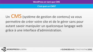 WordPress en tant que CMS
                           C’est quoi un CMS?



Un CMS (système de gestion de contenu) va vous
permettre de créer votre site et de le gérer sans pour
autant savoir manipuler un quelconque langage web
grâce à une interface d’administration.




       DZWEBDAYS Constantine- WordPress Algérie - http://wpdz.org
 