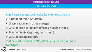 WordPress en tant que CMS
                        Hiérarchie d’un CMS


En principe chaque CMS inclus les éléments suivants:
 Editeur du texte WYSIWYG.
 Organisation en articles et pages.
 Gestionnaire de médias (images, vidéos et sons)
 Taxonomies (catégories, mots clés…)
 Gestion des utilisateurs
Tout cela est inclus dans WordPress en plus de nombreux
avantages.
 