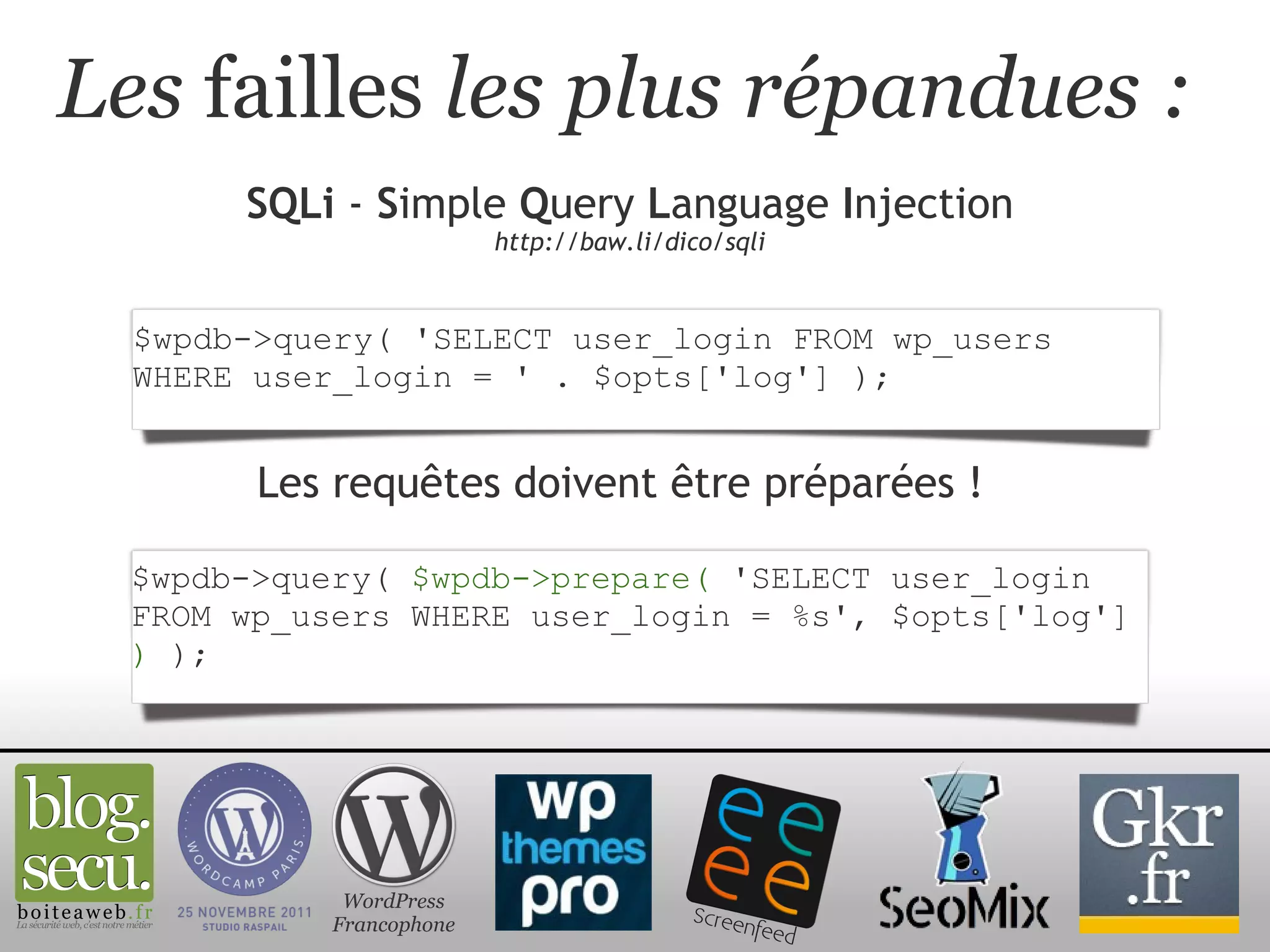 Les  failles  les plus répandues : SQLi  -  S imple  Q uery  L anguage  I njection http://baw.li/dico/sqli WordPress Francophone $wpdb->query( 'SELECT user_login FROM wp_users WHERE user_login = ' . $opts['log'] ); Les requêtes doivent être préparées ! $wpdb->query(  $wpdb->prepare(  'SELECT user_login FROM wp_users WHERE user_login = %s', $opts['log']  )  ); 