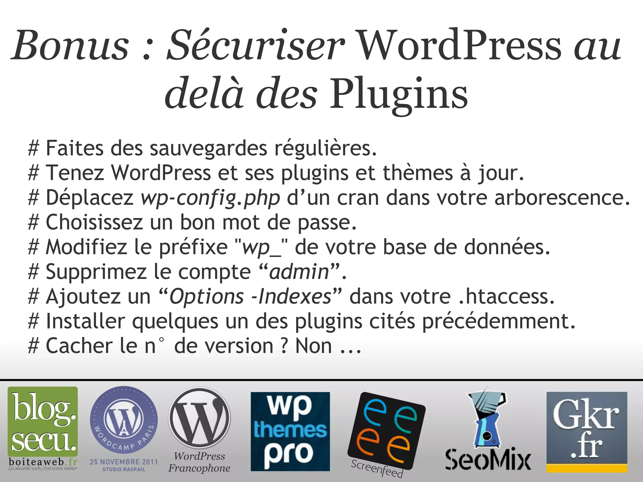 Bonus : Sécuriser  WordPress  au delà des  Plugins # Faites des sauvegardes régulières. # Tenez WordPress et ses plugins et thèmes à jour. # Déplacez  wp-config.php  d’un cran dans votre arborescence. # Choisissez un bon mot de passe. # Modifiez le préfixe " wp_ " de votre base de données. # Supprimez le compte “ admin ”. # Ajoutez un “ Options -Indexes ” dans votre .htaccess. # Installer quelques un des plugins cités précédemment. # Cacher le n° de version ? Non ...  WordPress Francophone 
