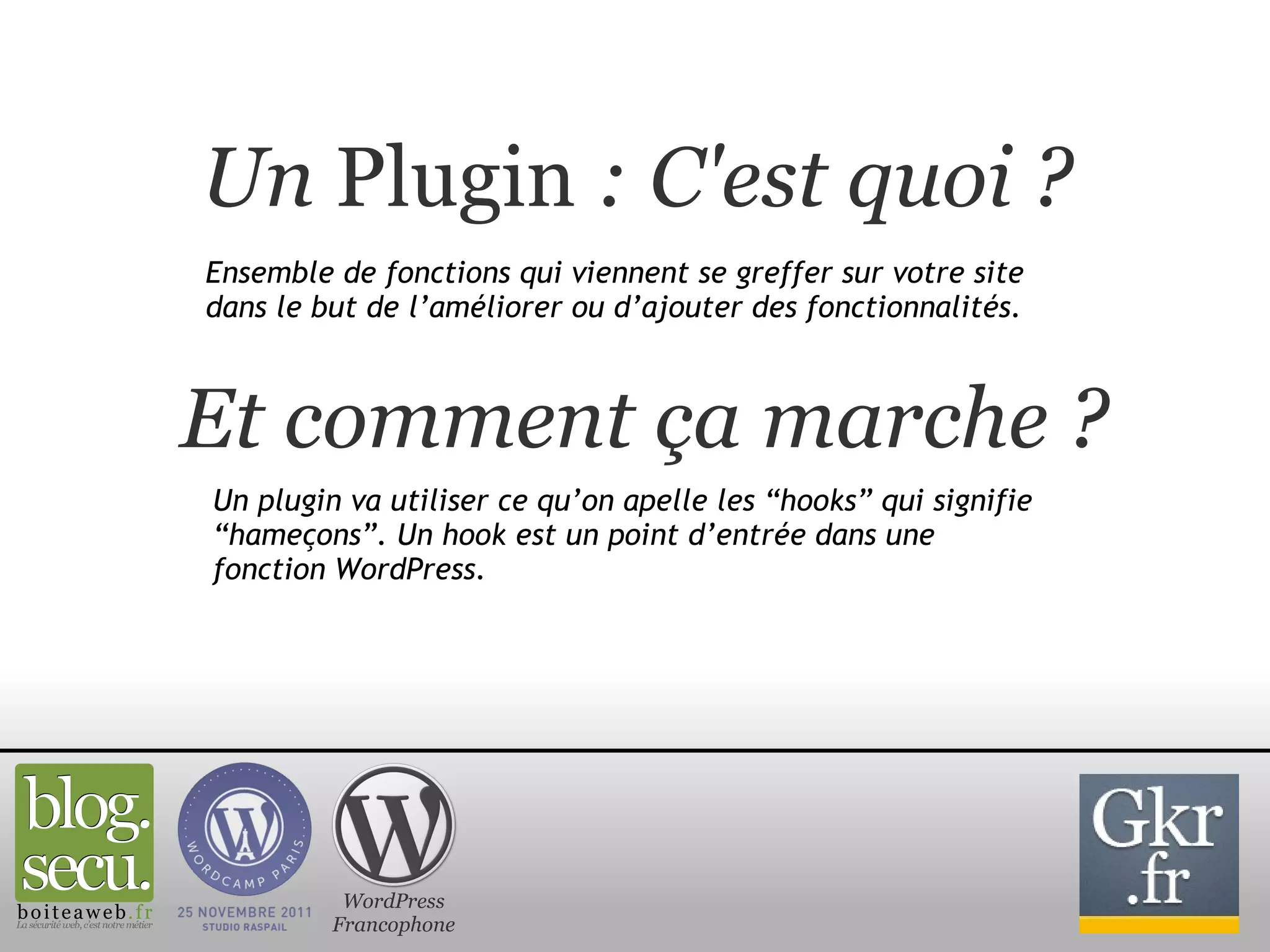 Un  Plugin  : C'est quoi ? Ensemble de fonctions qui viennent se greffer sur votre site dans le but de l’améliorer ou d’ajouter des fonctionnalités. Et comment ça marche ? Un plugin va utiliser ce qu’on apelle les “hooks” qui signifie “hameçons”. Un hook est un point d’entrée dans une fonction WordPress. WordPress Francophone 