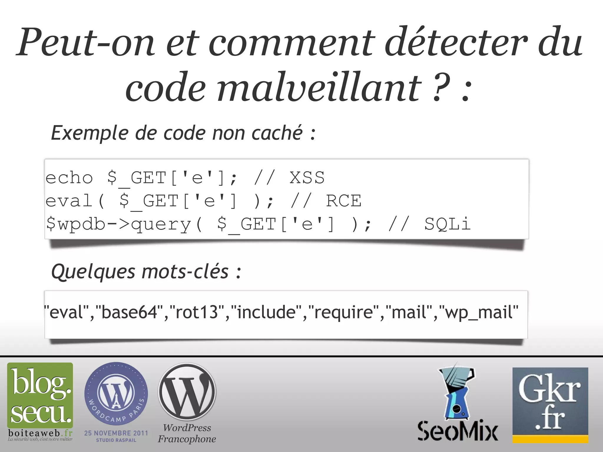 Peut-on et comment détecter du code malveillant ? : Exemple de code non caché : WordPress Francophone echo $_GET['e']; // XSS eval( $_GET['e'] ); // RCE $wpdb->query( $_GET['e'] ); // SQLi "eval","base64","rot13","include","require","mail","wp_mail"  Quelques mots-clés : 