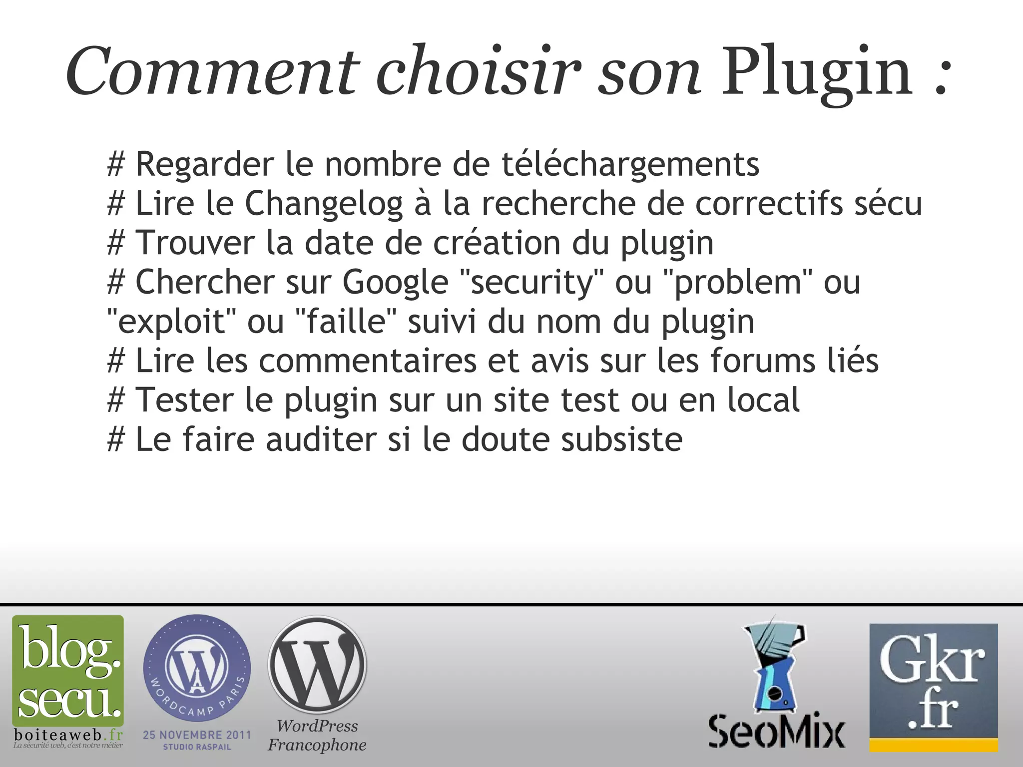 Comment choisir son  Plugin  : # Regarder le nombre de téléchargements # Lire le Changelog à la recherche de correctifs sécu # Trouver la date de création du plugin  # Chercher sur Google "security" ou "problem" ou "exploit" ou "faille" suivi du nom du plugin # Lire les commentaires et avis sur les forums liés # Tester le plugin sur un site test ou en local # Le faire auditer si le doute subsiste WordPress Francophone 