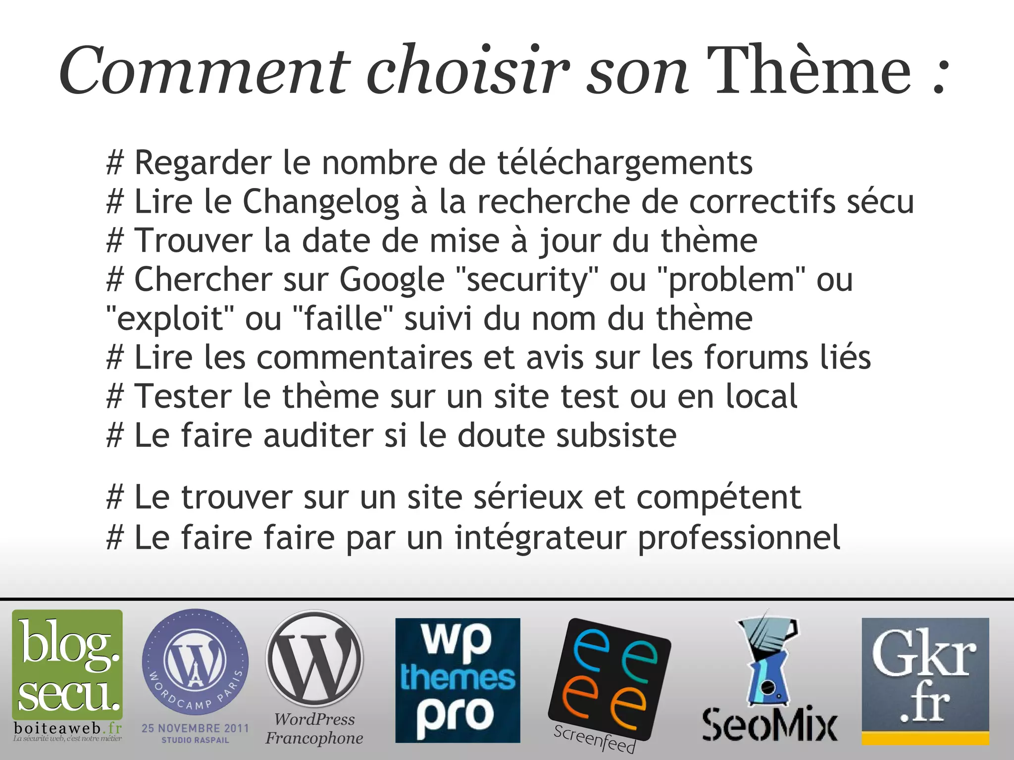 Comment choisir son  Thème  : # Regarder le nombre de téléchargements # Lire le Changelog à la recherche de correctifs sécu # Trouver la date de mise à jour du thème # Chercher sur Google "security" ou "problem" ou "exploit" ou "faille" suivi du nom du thème # Lire les commentaires et avis sur les forums liés # Tester le thème sur un site test ou en local # Le faire auditer si le doute subsiste WordPress Francophone # Le trouver sur un site sérieux et compétent # Le faire faire par un intégrateur professionnel 