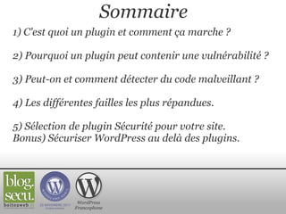 1) C'est quoi un plugin et comment ça marche ?   2) Pourquoi un plugin peut contenir une vulnérabilité ?   3) Peut-on et comment détecter du code malveillant ?   4) Les différentes failles les plus répandues.   5) Sélection de plugin Sécurité pour votre site. Bonus) Sécuriser WordPress au delà des plugins. WordPress Francophone Sommaire 