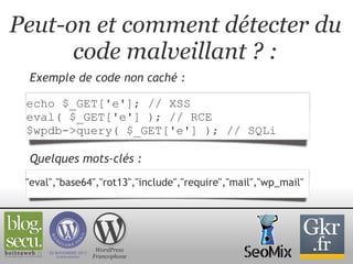 Peut-on et comment détecter du code malveillant ? : Exemple de code non caché : WordPress Francophone echo $_GET['e']; // XSS eval( $_GET['e'] ); // RCE $wpdb->query( $_GET['e'] ); // SQLi "eval","base64","rot13","include","require","mail","wp_mail"  Quelques mots-clés : 