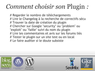 Comment choisir son  Plugin  : # Regarder le nombre de téléchargements # Lire le Changelog à la recherche de correctifs sécu # Trouver la date de création du plugin  # Chercher sur Google "security" ou "problem" ou "exploit" ou "faille" suivi du nom du plugin # Lire les commentaires et avis sur les forums liés # Tester le plugin sur un site test ou en local # Le faire auditer si le doute subsiste WordPress Francophone 