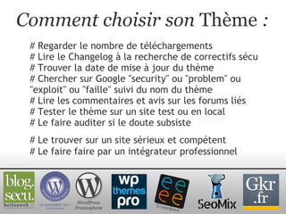 Comment choisir son  Thème  : # Regarder le nombre de téléchargements # Lire le Changelog à la recherche de correctifs sécu # Trouver la date de mise à jour du thème # Chercher sur Google "security" ou "problem" ou "exploit" ou "faille" suivi du nom du thème # Lire les commentaires et avis sur les forums liés # Tester le thème sur un site test ou en local # Le faire auditer si le doute subsiste WordPress Francophone # Le trouver sur un site sérieux et compétent # Le faire faire par un intégrateur professionnel 