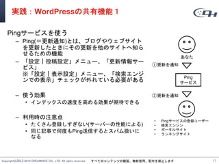 Copyright©2012-2014 DREAMHIVE CO., LTD. All rights reserved. すべてのコンテンツの複製、無断使用、配布を禁止します
実践：WordPressの共有機能１
Pingサービスを使う
– Ping(＝更新通知)とは、ブログやウェブサイト
を更新したときにその更新を他のサイトへ知ら
せるための機能
– 「設定｜投稿設定」メニュー、「更新情報サー
ビス」
※「設定｜表示設定」メニュー、「検索エンジ
ンでの表示」チェックが外れている必要がある
– 使う効果
• インデックスの速度を高める効果が期待できる
– 利用時の注意点
• たくさん登録しすぎない(サーバーの性能による)
• 同じ記事で何度もPing送信するとスパム扱いに
なる
11
Ping
サービス
あなた
• Pingサービスの登録ユーザー
• 検索エンジン
• ポータルサイト
• ランキングサイト
①更新を通知
②更新を通知
 