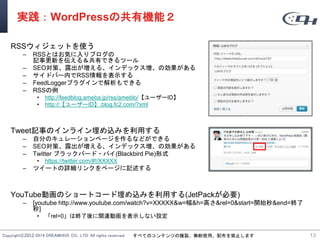 Copyright©2012-2014 DREAMHIVE CO., LTD. All rights reserved. すべてのコンテンツの複製、無断使用、配布を禁止します
実践：WordPressの共有機能２
RSSウィジェットを使う
– RSSとはお気に入りブログの
記事更新を伝える＆共有できるツール
– SEO対策、露出が増える、インデックス増、の効果がある
– サイドバー内でRSS情報を表示する
– FeedLoggerプラグインで解析もできる
– RSSの例
• http://feedblog.ameba.jp/rss/ameblo/【ユーザーID】
• http://【ユーザーID】.blog.fc2.com/?xml
Tweet記事のインライン埋め込みを利用する
– 自分のキュレーションページを作るなどができる
– SEO対策、露出が増える、インデックス増、の効果がある
– Twitter ブラックバード・パイ(Blackbird Pie)形式
• https://twitter.com/#!/XXXXX
– ツイートの詳細リンクをページに記述する
YouTube動画のショートコード埋め込みを利用する(JetPackが必要)
– [youtube http://www.youtube.com/watch?v=XXXXX&w=幅&h=高さ&rel=0&start=開始秒&end=終了
秒]
• 「rel=0」は終了後に関連動画を表示しない設定
13
 