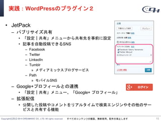 Copyright©2012-2014 DREAMHIVE CO., LTD. All rights reserved. すべてのコンテンツの複製、無断使用、配布を禁止します
実践：WordPressのプラグイン２
• JetPack
– パブリサイズ共有
• 「設定｜共有」メニューから共有先を事前に設定
• 記事を自動投稿できるSNS
– Facebook
– Twitter
– LinkedIn
– Tumblr
» メディアミックスブログサービス
– Path
» モバイルSNS
– Google+プロフィールとの連携
• 「設定｜共有」メニュー、「Google+ プロフィール」
– 拡張配信
• 公開した投稿やコメントをリアルタイムで検索エンジンやその他のサー
ビスと共有する機能
15
 