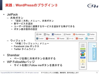 Copyright©2012-2014 DREAMHIVE CO., LTD. All rights reserved. すべてのコンテンツの複製、無断使用、配布を禁止します
実践：WordPressのプラグイン３
• JetPack
– 共有ボタン
• 「設定｜共有」メニュー、共有ボタン
• 新サービスを追加
• ユーザーが自由に連携するサービスを追加する事ができる
• ボタン表示箇所の設定
– ウィジェット
• 「外観｜ウィジェット」メニュー
• Facebook Like ボックス
• Twitter タイムライン
• Sharebar
• ページ左側に共有ボタンを表示する
• WP FollowMeバッジ
• サイト右側にFollow meボタンを表示する
16
 