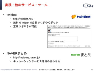 Copyright©2012-2014 DREAMHIVE CO., LTD. All rights reserved. すべてのコンテンツの複製、無断使用、配布を禁止します
実践：他のサービス・ツール
• twittbot
• http://twittbot.net/
• 無料で twitter で自動でつぶやくボット
• 定期つぶやきが可能
• NAVERまとめ
• http://matome.naver.jp/
• キュレーションサービスを組み合わせる
18
 