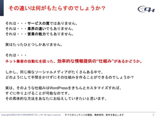 Copyright©2012-2014 DREAMHIVE CO., LTD. All rights reserved. すべてのコンテンツの複製、無断使用、配布を禁止します
その違いは何がもたらすのでしょうか？
それは・・・サービスの質ではありません。
それは・・・業界の違いでもありません。
それは・・・営業の能力でもありません。
実はたったひとつしかありません。
それは・・・
ネット集客の自動化を図った、効率的な情報提供の“仕組み”があるかどうか。
しかし、同じ様なソーシャルメディアがたくさんある中で、
どのようにして手間をかけずにその仕組みを作ることができるのでしょうか？
実は、そのような仕組みはWordPressをきちんとカスタマイズすれば、
すぐに作り上げることが可能なのです。
その具体的な方法をあなたにお伝えしていきたいと思います。
3
 