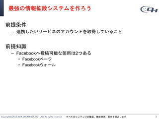 Copyright©2012-2014 DREAMHIVE CO., LTD. All rights reserved. すべてのコンテンツの複製、無断使用、配布を禁止します
最強の情報拡散システムを作ろう
前提条件
– 連携したいサービスのアカウントを取得していること
前提知識
– Facebookへ投稿可能な箇所は2つある
• Facebookページ
• Facebookウォール
99
 