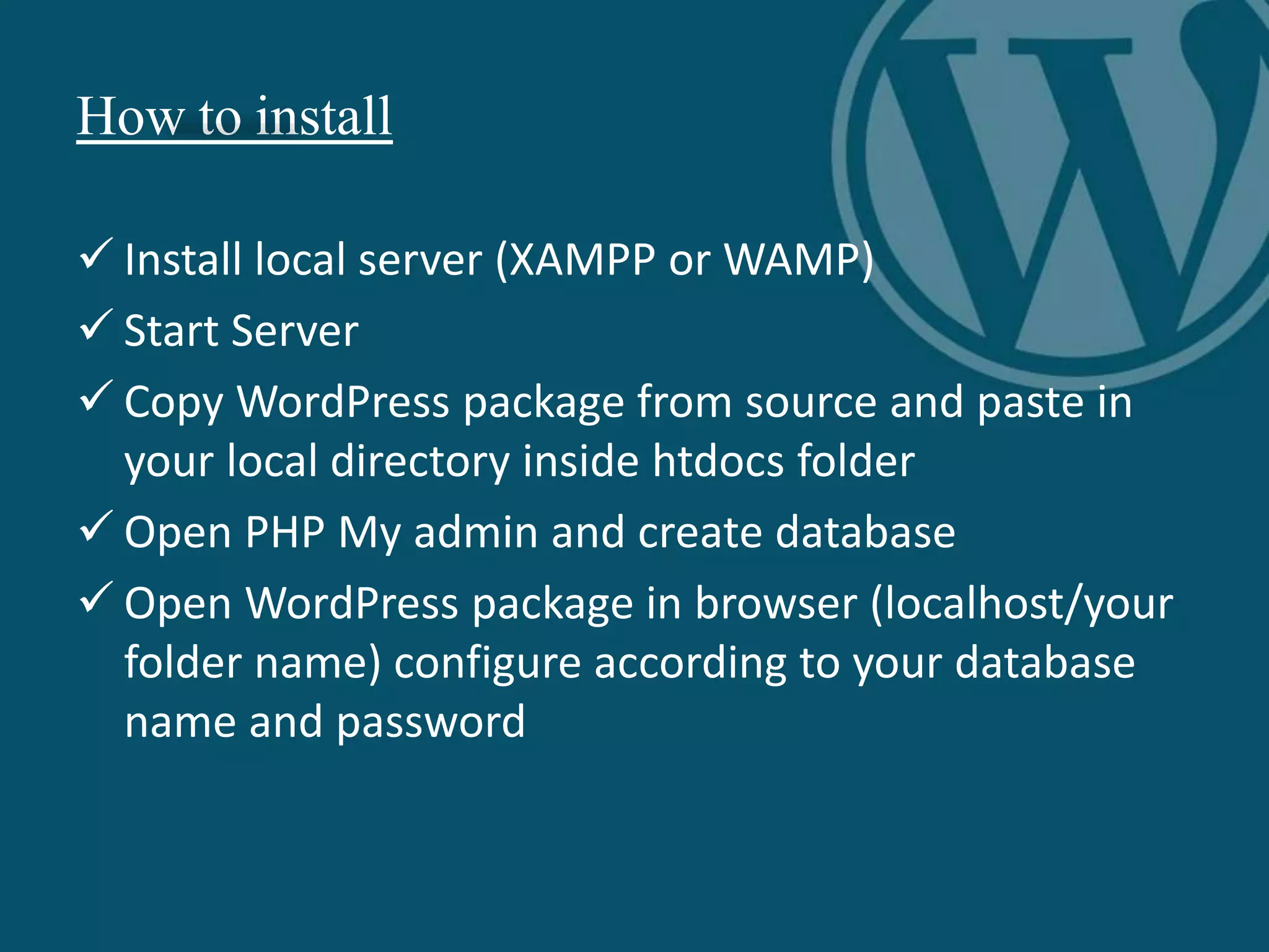How to install
 Install local server (XAMPP or WAMP)
 Start Server
 Copy WordPress package from source and paste in
your local directory inside htdocs folder
 Open PHP My admin and create database
 Open WordPress package in browser (localhost/your
folder name) configure according to your database
name and password
 