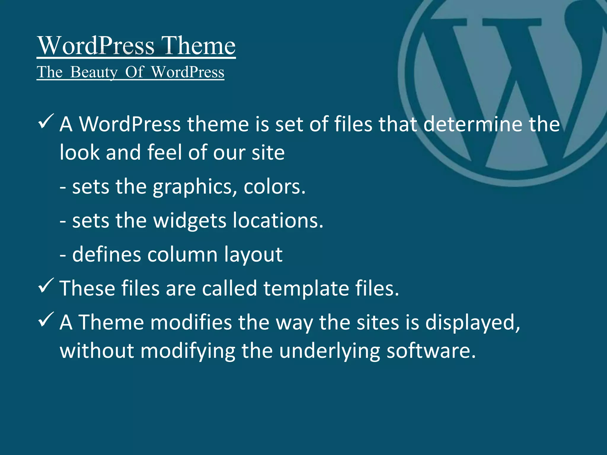 WordPress Theme
The Beauty Of WordPress
 A WordPress theme is set of files that determine the
look and feel of our site
- sets the graphics, colors.
- sets the widgets locations.
- defines column layout
 These files are called template files.
 A Theme modifies the way the sites is displayed,
without modifying the underlying software.
 