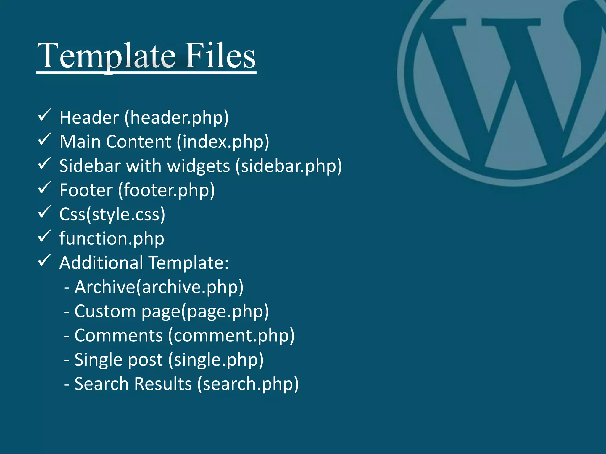 Template Files
 Header (header.php)
 Main Content (index.php)
 Sidebar with widgets (sidebar.php)
 Footer (footer.php)
 Css(style.css)
 function.php
 Additional Template:
- Archive(archive.php)
- Custom page(page.php)
- Comments (comment.php)
- Single post (single.php)
- Search Results (search.php)
 