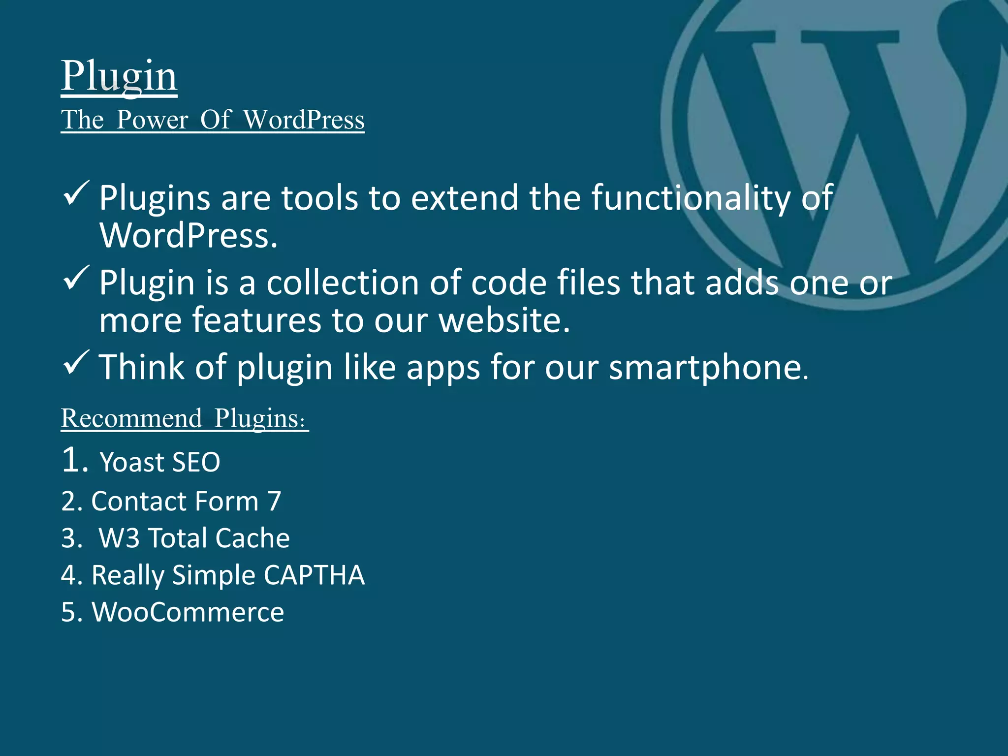 Plugin
The Power Of WordPress
 Plugins are tools to extend the functionality of
WordPress.
 Plugin is a collection of code files that adds one or
more features to our website.
 Think of plugin like apps for our smartphone.
Recommend Plugins:
1. Yoast SEO
2. Contact Form 7
3. W3 Total Cache
4. Really Simple CAPTHA
5. WooCommerce
 