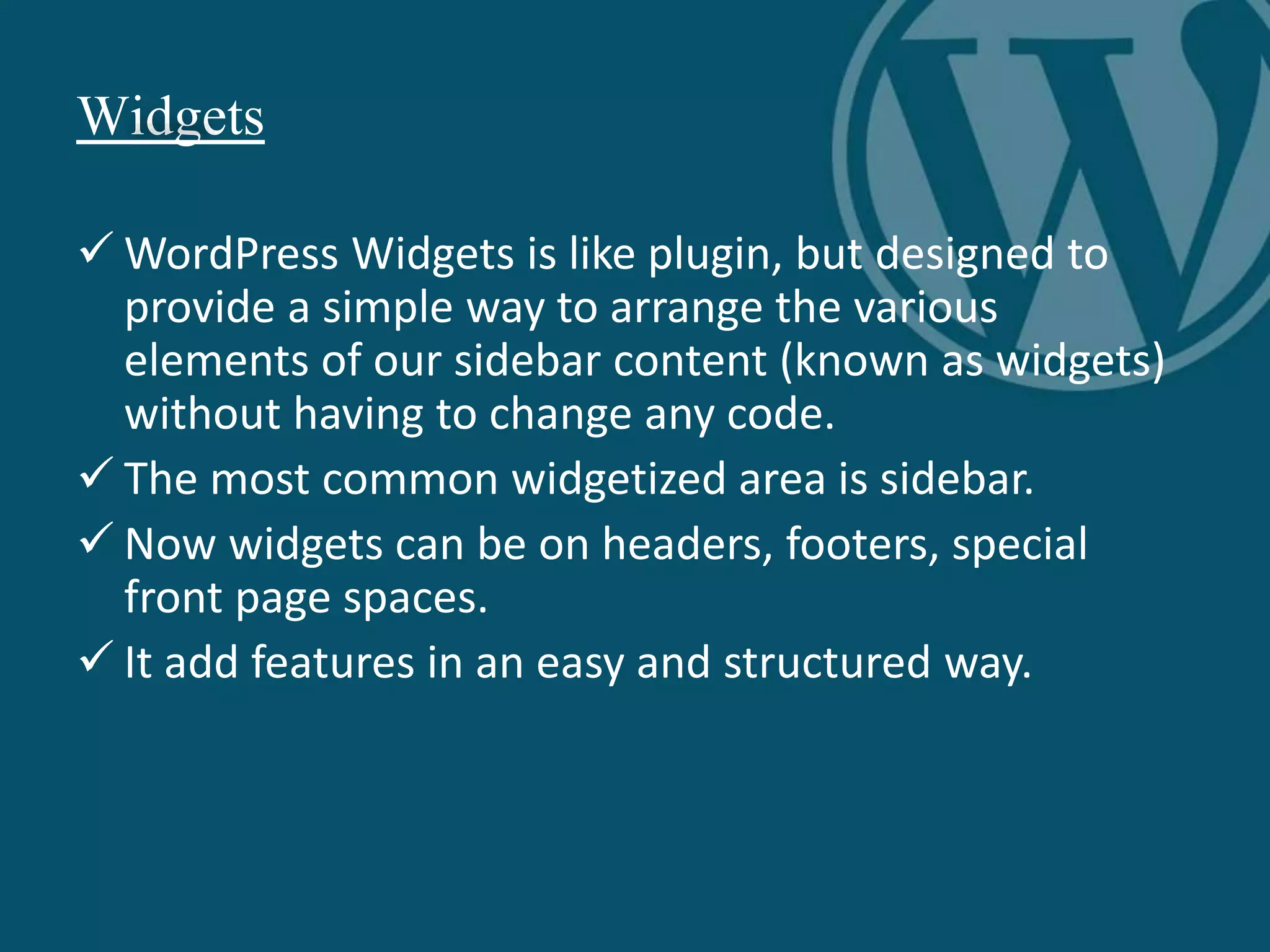 Widgets
 WordPress Widgets is like plugin, but designed to
provide a simple way to arrange the various
elements of our sidebar content (known as widgets)
without having to change any code.
 The most common widgetized area is sidebar.
 Now widgets can be on headers, footers, special
front page spaces.
 It add features in an easy and structured way.
 