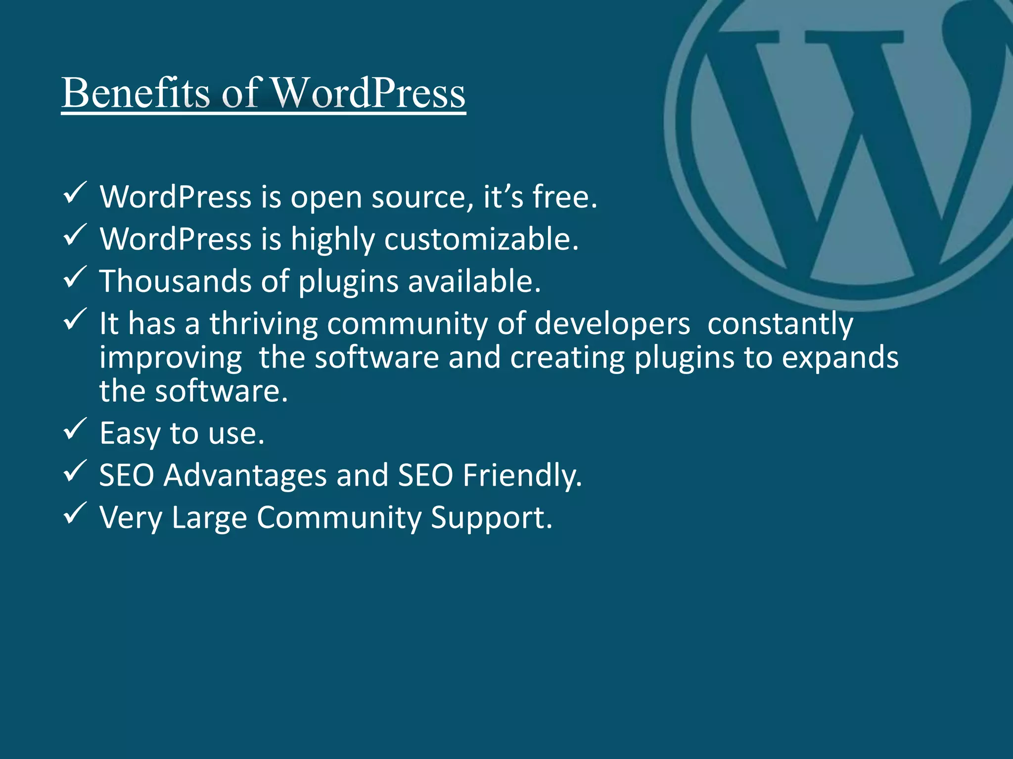 Benefits of WordPress
 WordPress is open source, it’s free.
 WordPress is highly customizable.
 Thousands of plugins available.
 It has a thriving community of developers constantly
improving the software and creating plugins to expands
the software.
 Easy to use.
 SEO Advantages and SEO Friendly.
 Very Large Community Support.
 