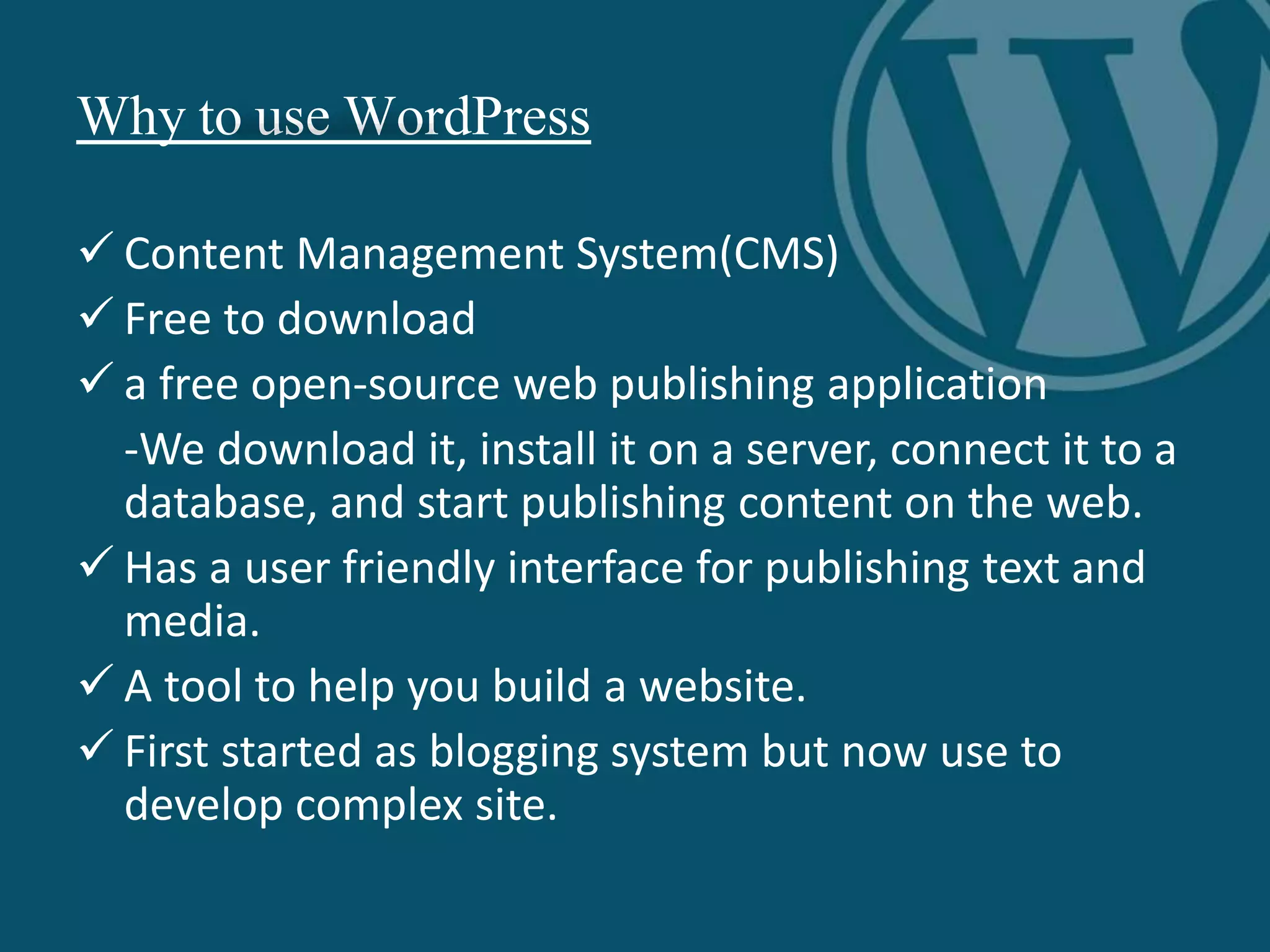 Why to use WordPress
 Content Management System(CMS)
 Free to download
 a free open-source web publishing application
-We download it, install it on a server, connect it to a
database, and start publishing content on the web.
 Has a user friendly interface for publishing text and
media.
 A tool to help you build a website.
 First started as blogging system but now use to
develop complex site.
 