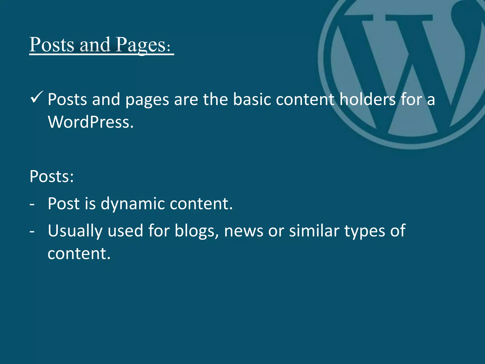 Posts and Pages:
 Posts and pages are the basic content holders for a
WordPress.
Posts:
- Post is dynamic content.
- Usually used for blogs, news or similar types of
content.
 