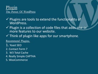 Plugin
The Power Of WordPress
 Plugins are tools to extend the functionality of
WordPress.
 Plugin is a collection of code files that adds one or
more features to our website.
 Think of plugin like apps for our smartphone.
Recommend Plugins:
1. Yoast SEO
2. Contact Form 7
3. W3 Total Cache
4. Really Simple CAPTHA
5. WooCommerce
 
